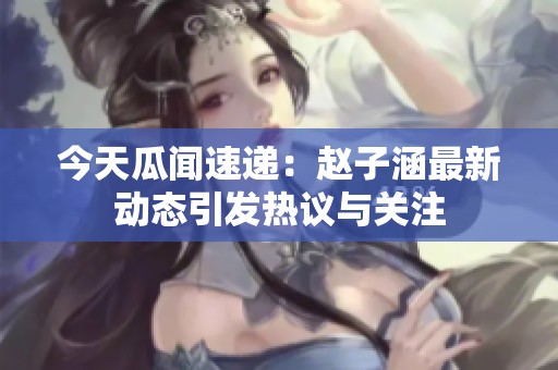 今天瓜闻速递：赵子涵最新动态引发热议与关注