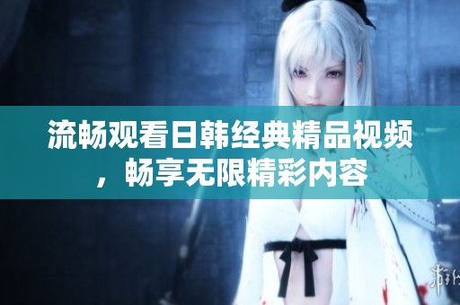 流畅观看日韩经典精品视频，畅享无限精彩内容