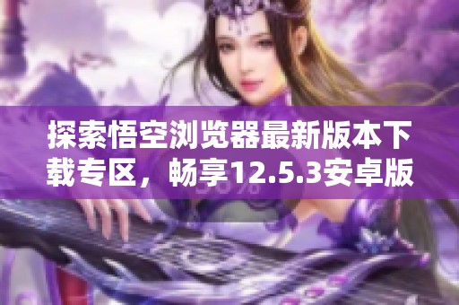 探索悟空浏览器最新版本下载专区，畅享12.5.3安卓版体验
