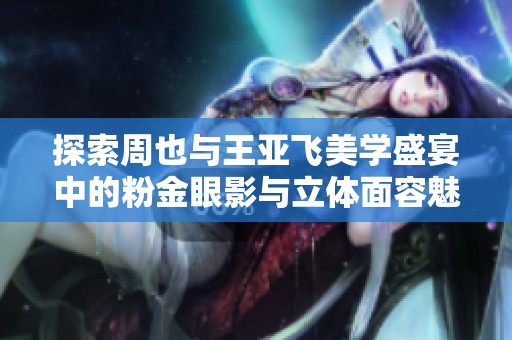 探索周也与王亚飞美学盛宴中的粉金眼影与立体面容魅力