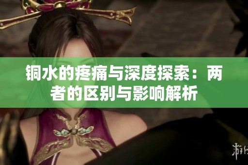 铜水的疼痛与深度探索：两者的区别与影响解析