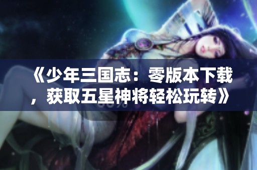 《少年三国志：零版本下载，获取五星神将轻松玩转》