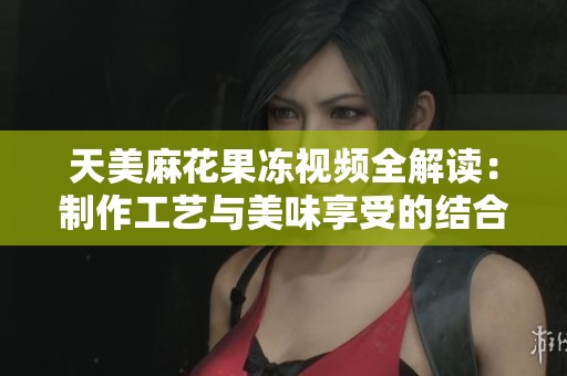 天美麻花果冻视频全解读：制作工艺与美味享受的结合