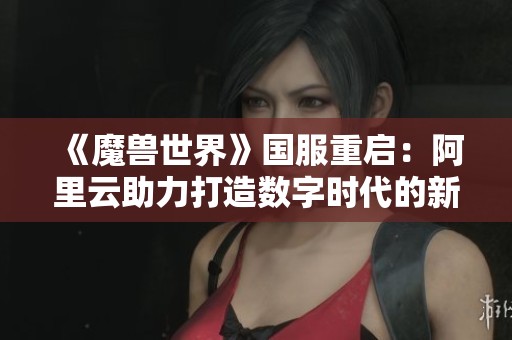 《魔兽世界》国服重启：阿里云助力打造数字时代的新传奇