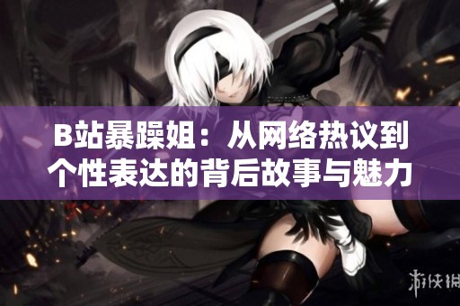 B站暴躁姐：从网络热议到个性表达的背后故事与魅力解析