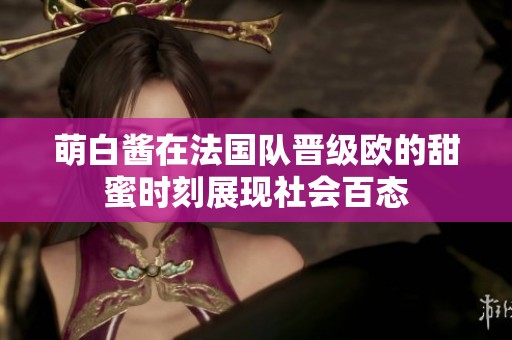 萌白酱在法国队晋级欧的甜蜜时刻展现社会百态