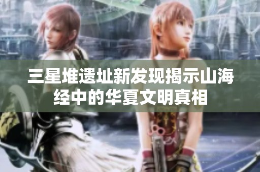 三星堆遗址新发现揭示山海经中的华夏文明真相