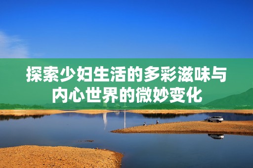 探索少妇生活的多彩滋味与内心世界的微妙变化