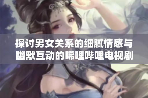 探讨男女关系的细腻情感与幽默互动的唏哩哔哩电视剧