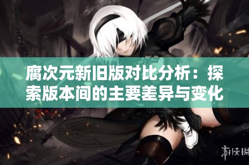 腐次元新旧版对比分析：探索版本间的主要差异与变化
