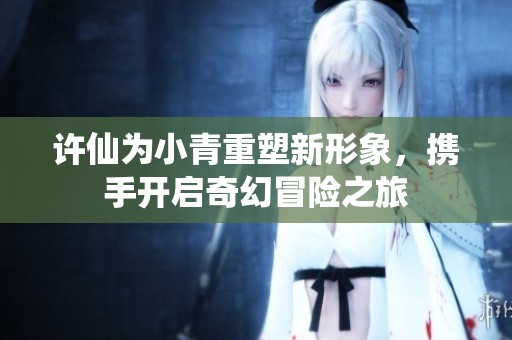 许仙为小青重塑新形象，携手开启奇幻冒险之旅