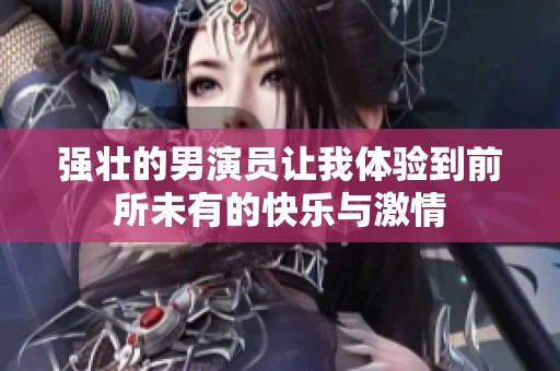 强壮的男演员让我体验到前所未有的快乐与激情