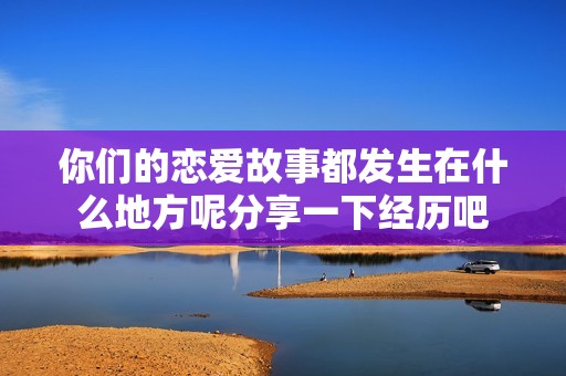 你们的恋爱故事都发生在什么地方呢分享一下经历吧
