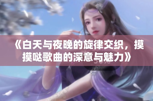 《白天与夜晚的旋律交织，摸摸哒歌曲的深意与魅力》