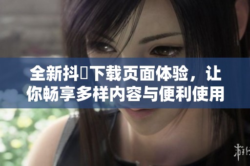 全新抖抈下载页面体验，让你畅享多样内容与便利使用