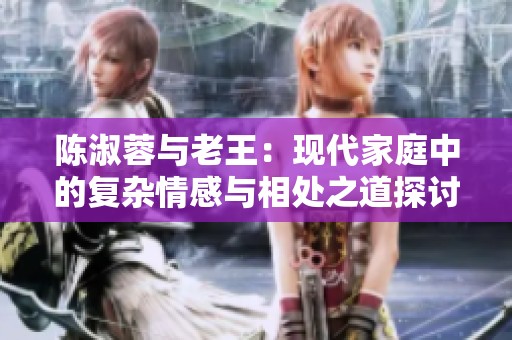 陈淑蓉与老王：现代家庭中的复杂情感与相处之道探讨