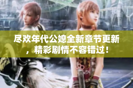 尽欢年代公媳全新章节更新，精彩剧情不容错过！