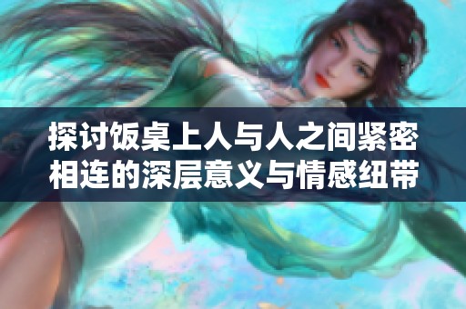 探讨饭桌上人与人之间紧密相连的深层意义与情感纽带