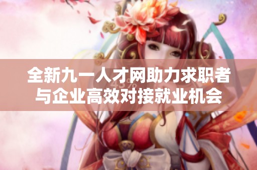 全新九一人才网助力求职者与企业高效对接就业机会