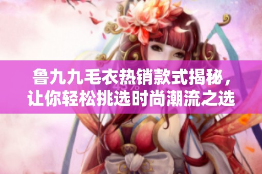 鲁九九毛衣热销款式揭秘，让你轻松挑选时尚潮流之选