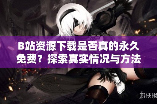 B站资源下载是否真的永久免费？探索真实情况与方法