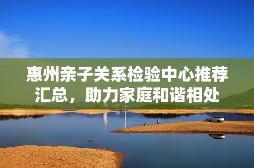 惠州亲子关系检验中心推荐汇总，助力家庭和谐相处
