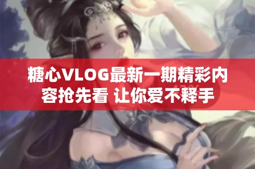 糖心VLOG最新一期精彩内容抢先看 让你爱不释手