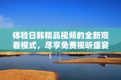 体验日韩精品视频的全新观看模式，尽享免费视听盛宴