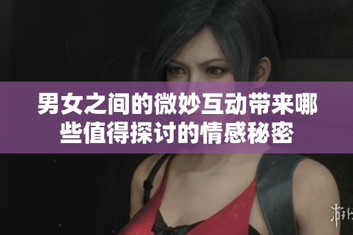 男女之间的微妙互动带来哪些值得探讨的情感秘密