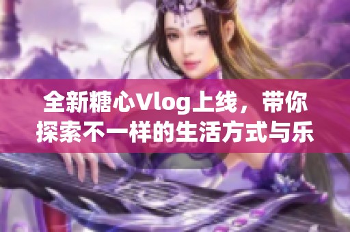 全新糖心Vlog上线，带你探索不一样的生活方式与乐趣