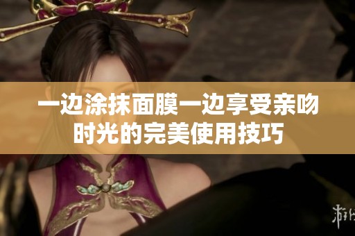 一边涂抹面膜一边享受亲吻时光的完美使用技巧
