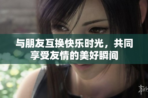 与朋友互换快乐时光，共同享受友情的美好瞬间