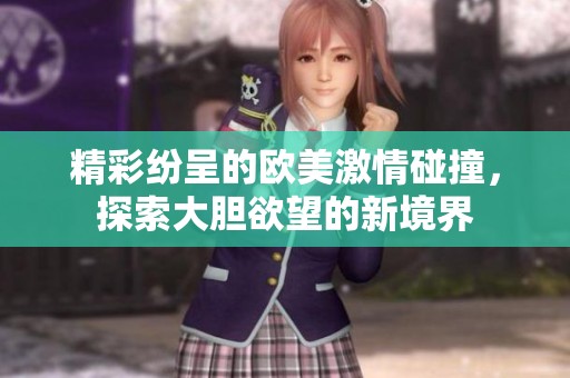 精彩纷呈的欧美激情碰撞，探索大胆欲望的新境界