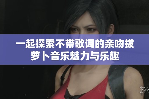 一起探索不带歌词的亲吻拔萝卜音乐魅力与乐趣