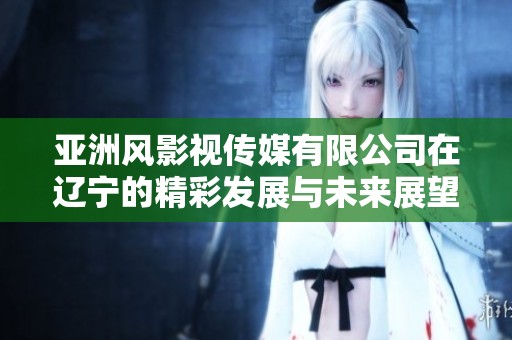 亚洲风影视传媒有限公司在辽宁的精彩发展与未来展望