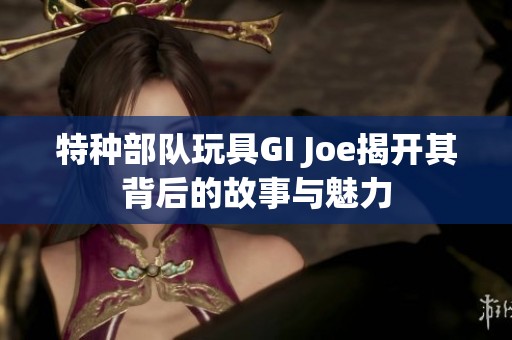 特种部队玩具GI Joe揭开其背后的故事与魅力