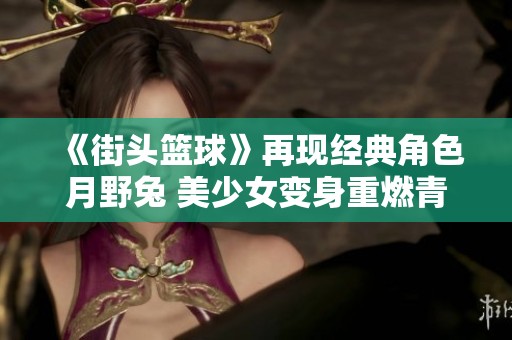 《街头篮球》再现经典角色月野兔 美少女变身重燃青春记忆