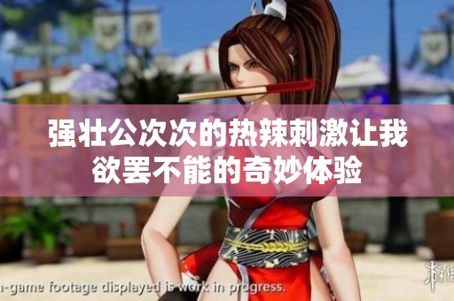 强壮公次次的热辣刺激让我欲罢不能的奇妙体验