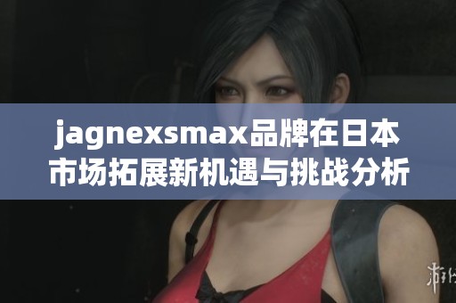 jagnexsmax品牌在日本市场拓展新机遇与挑战分析