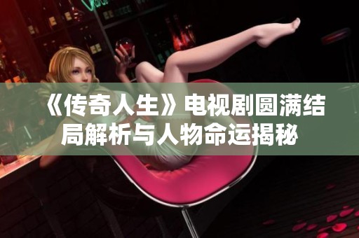 《传奇人生》电视剧圆满结局解析与人物命运揭秘