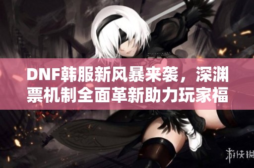 DNF韩服新风暴来袭，深渊票机制全面革新助力玩家福利提升