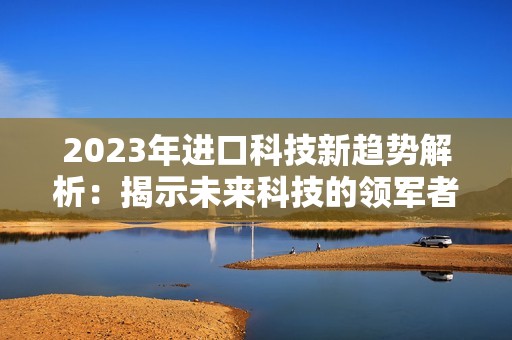 2023年进口科技新趋势解析：揭示未来科技的领军者