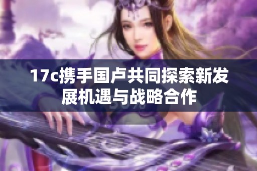 17c携手国卢共同探索新发展机遇与战略合作