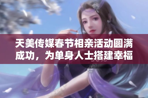 天美传媒春节相亲活动圆满成功，为单身人士搭建幸福桥梁