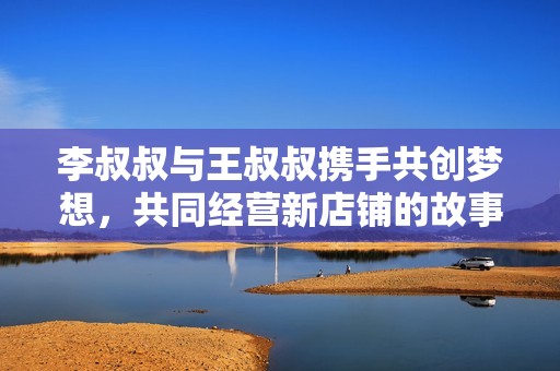 李叔叔与王叔叔携手共创梦想，共同经营新店铺的故事