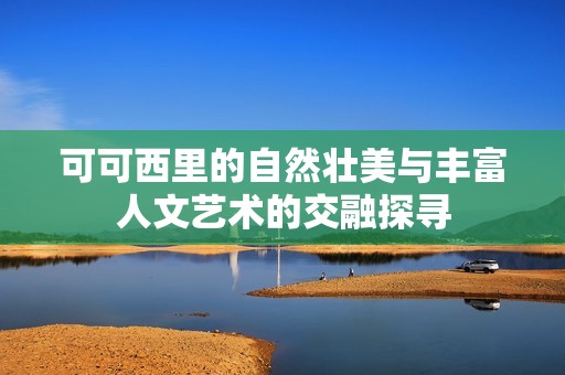 可可西里的自然壮美与丰富人文艺术的交融探寻
