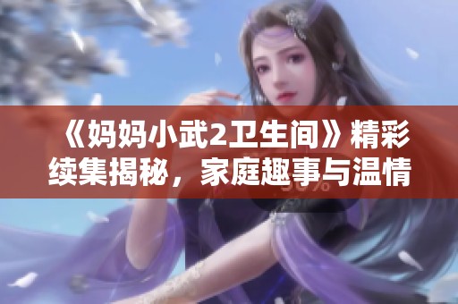 《妈妈小武2卫生间》精彩续集揭秘，家庭趣事与温情瞬间尽在其中