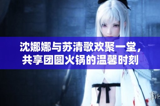 沈娜娜与苏清歌欢聚一堂，共享团圆火锅的温馨时刻