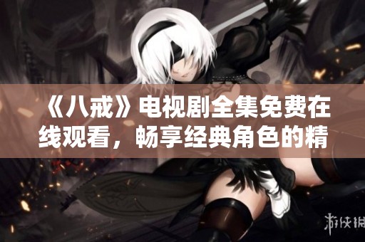 《八戒》电视剧全集免费在线观看，畅享经典角色的精彩故事