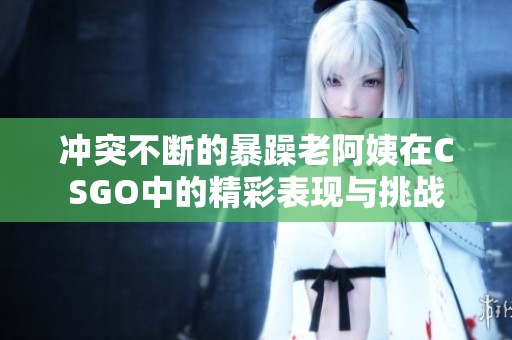冲突不断的暴躁老阿姨在CSGO中的精彩表现与挑战